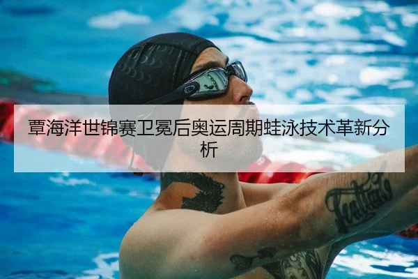 覃海洋世锦赛卫冕后奥运周期蛙泳技术革新分析
